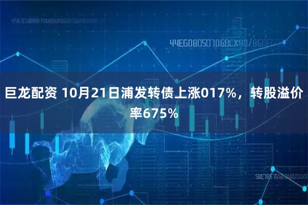 巨龙配资 10月21日浦发转债上涨017%，转股溢价率675%