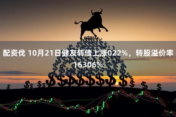 配资伐 10月21日健友转债上涨022%，转股溢价率16306%