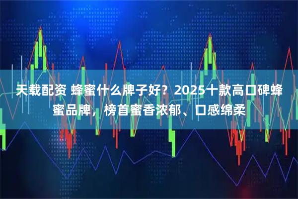 天载配资 蜂蜜什么牌子好？2025十款高口碑蜂蜜品牌，榜首蜜香浓郁、口感绵柔