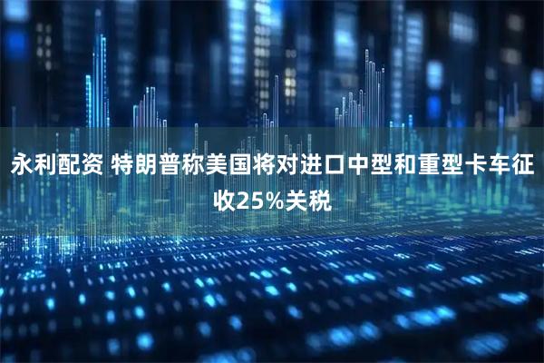 永利配资 特朗普称美国将对进口中型和重型卡车征收25%关税