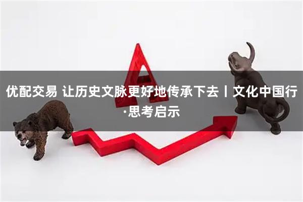 优配交易 让历史文脉更好地传承下去丨文化中国行·思考启示
