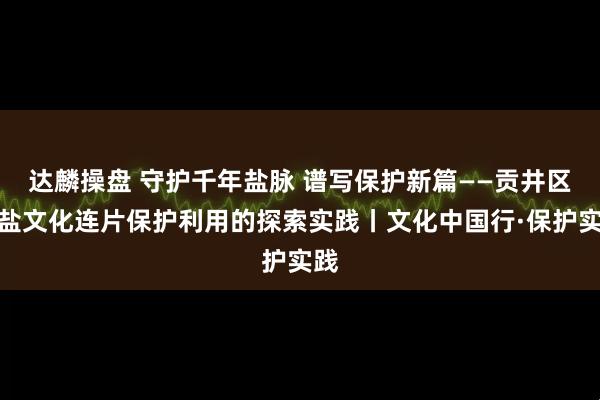 达麟操盘 守护千年盐脉 谱写保护新篇——贡井区井盐文化连片保护利用的探索实践丨文化中国行·保护实践