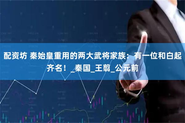 配资坊 秦始皇重用的两大武将家族：有一位和白起齐名！_秦国_王翦_公元前