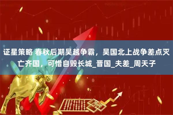 证星策略 春秋后期吴越争霸，吴国北上战争差点灭亡齐国，可惜自毁长城_晋国_夫差_周天子