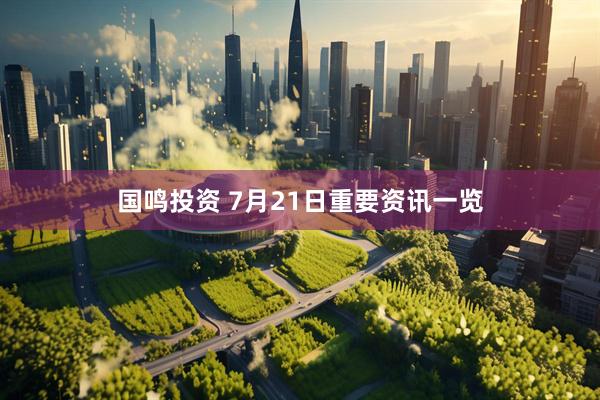 国鸣投资 7月21日重要资讯一览