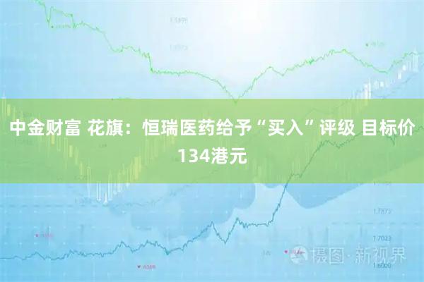 中金财富 花旗：恒瑞医药给予“买入”评级 目标价134港元