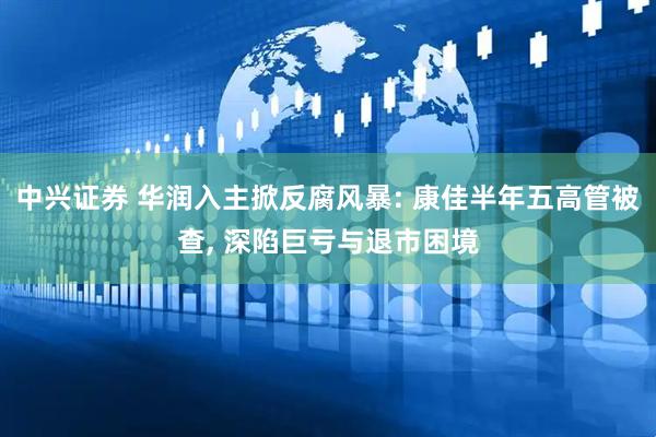 中兴证券 华润入主掀反腐风暴: 康佳半年五高管被查, 深陷巨亏与退市困境