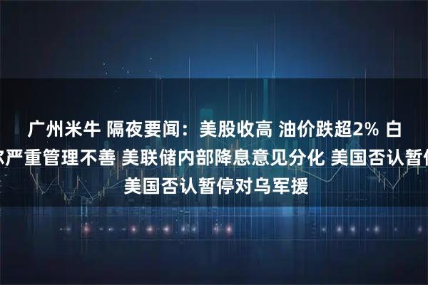 广州米牛 隔夜要闻：美股收高 油价跌超2% 白宫指鲍威尔严重管理不善 美联储内部降息意见分化 美国否认暂停对乌军援