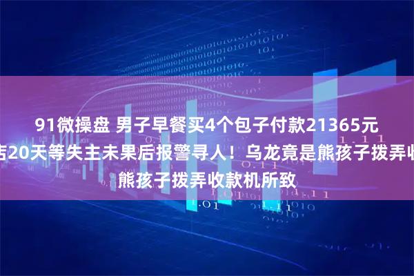 91微操盘 男子早餐买4个包子付款21365元，老板守店20天等失主未果后报警寻人！乌龙竟是熊孩子拨弄收款机所致
