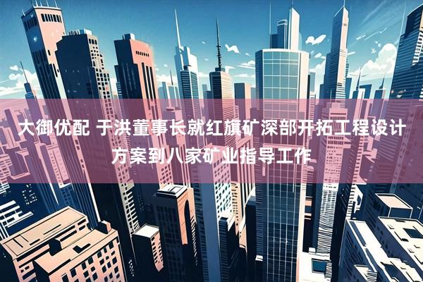 大御优配 于洪董事长就红旗矿深部开拓工程设计方案到八家矿业指导工作