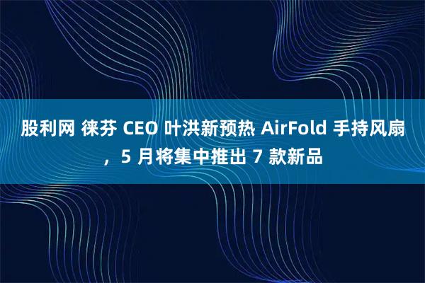 股利网 徕芬 CEO 叶洪新预热 AirFold 手持风扇,5 月将集中推出 7 款新品