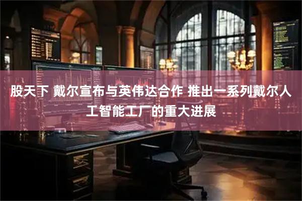 股天下 戴尔宣布与英伟达合作 推出一系列戴尔人工智能工厂的重大进展