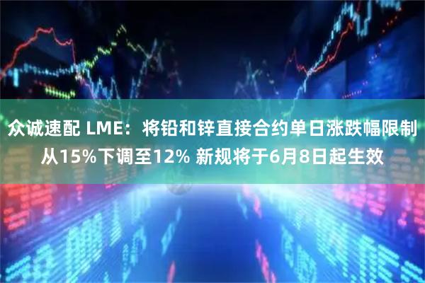 众诚速配 LME：将铅和锌直接合约单日涨跌幅限制从15%下调至12% 新规将于6月8日起生效