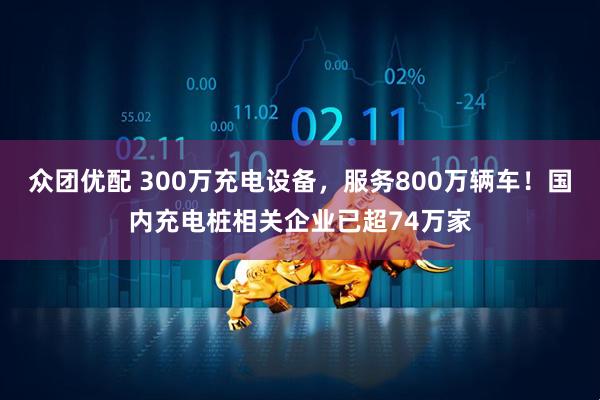 众团优配 300万充电设备，服务800万辆车！国内充电桩相关企业已超74万家
