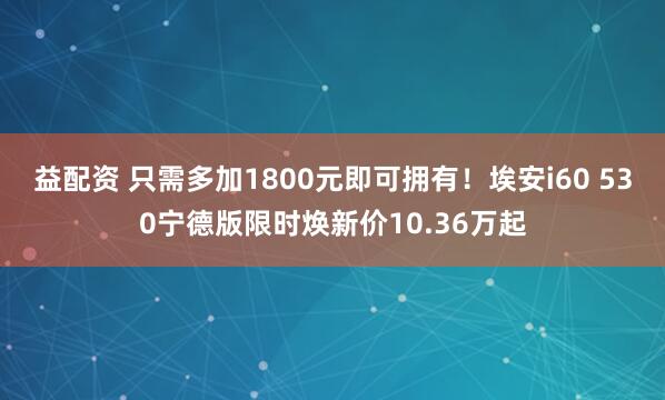 益配资 只需多加1800元即可拥有！埃安i60 530宁德版限时焕新价10.36万起