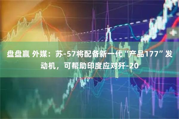 盘盘赢 外媒：苏-57将配备新一代“产品177”发动机，可帮助印度应对歼-20