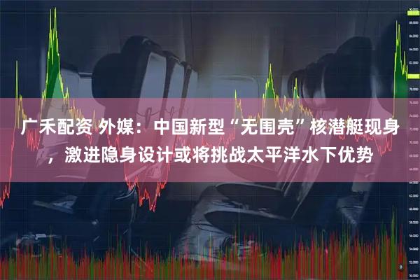 广禾配资 外媒：中国新型“无围壳”核潜艇现身，激进隐身设计或将挑战太平洋水下优势