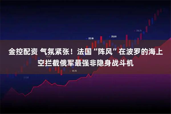 金控配资 气氛紧张！法国“阵风”在波罗的海上空拦截俄军最强非隐身战斗机