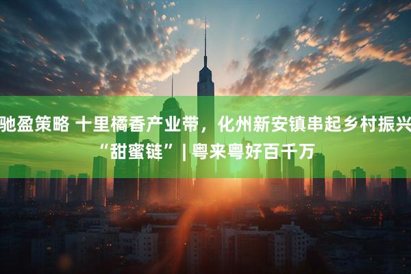 驰盈策略 十里橘香产业带，化州新安镇串起乡村振兴“甜蜜链” | 粤来粤好百千万