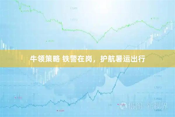 牛领策略 铁警在岗，护航暑运出行