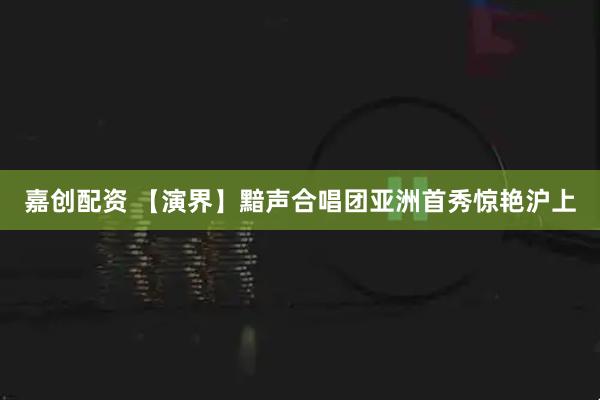 嘉创配资 【演界】黯声合唱团亚洲首秀惊艳沪上