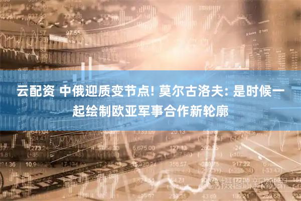 云配资 中俄迎质变节点! 莫尔古洛夫: 是时候一起绘制欧亚军事合作新轮廓