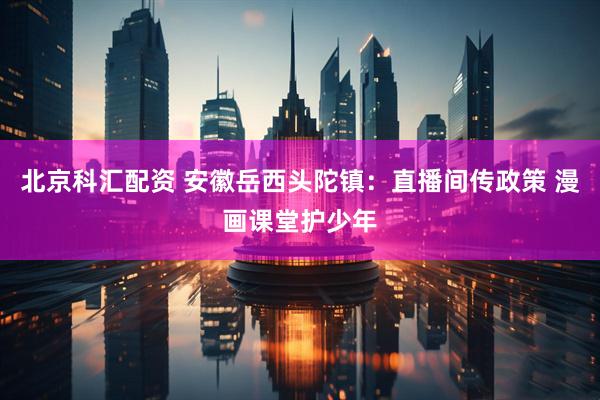 北京科汇配资 安徽岳西头陀镇：直播间传政策 漫画课堂护少年