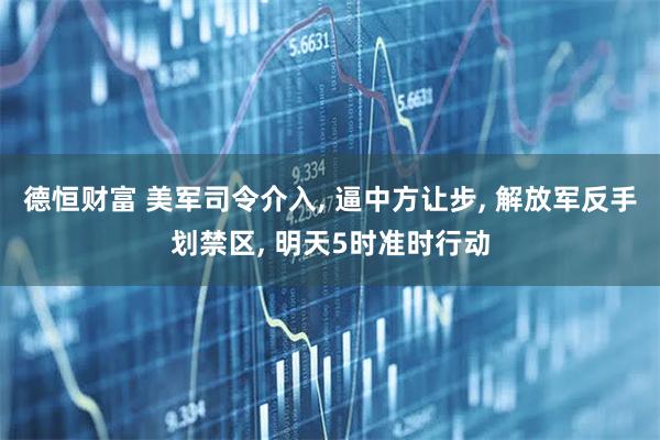 德恒财富 美军司令介入, 逼中方让步, 解放军反手划禁区, 明天5时准时行动