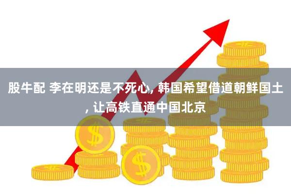 股牛配 李在明还是不死心, 韩国希望借道朝鲜国土, 让高铁直通中国北京