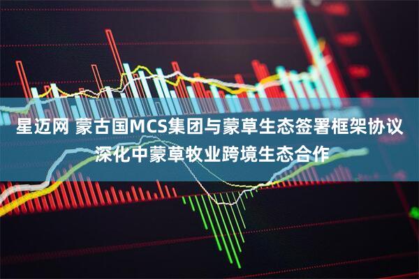 星迈网 蒙古国MCS集团与蒙草生态签署框架协议 深化中蒙草牧业跨境生态合作