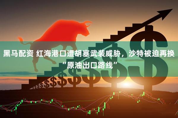黑马配资 红海港口遭胡塞武装威胁，沙特被迫再换“原油出口路线”