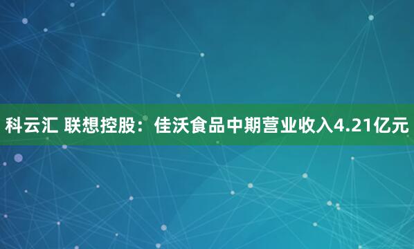 科云汇 联想控股：佳沃食品中期营业收入4.21亿元