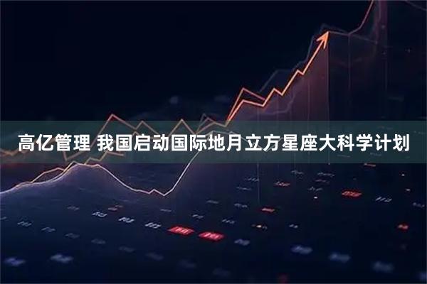 高亿管理 我国启动国际地月立方星座大科学计划